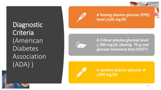 Diagnostic
Criteria
(American
Diabetes
Association
(ADA) )
15
A fasting plasma glucose (FPG)
level >126 mg/Dl
A 2-hour plasma glucose level
> 200 mg/dL (during 75-g oral
glucose tolerance test (OGTT)
A random plasma glucose of
>200 mg/dL
 