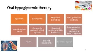 Oral hypoglycemic therapy
Biguanides Sulfonylureas
Meglitinide
derivatives
Alpha-glucosidase
inhibitors
Thiazolidinediones
(TZDs)
Glucagonlike
peptide–1 (GLP-1)
agonists
Dipeptidyl
peptidase IV (DPP-
4) inhibitors
Selective sodium-
glucose
transporter-2
(SGLT-2) inhibitors
Insulin
Bile acid
sequestrants
Dopamine agonists
17
 