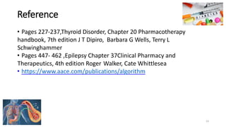 Reference
• Pages 227-237,Thyroid Disorder, Chapter 20 Pharmacotherapy
handbook, 7th edition J T Dipiro, Barbara G Wells, Terry L
Schwinghammer
• Pages 447- 462 ,Epilepsy Chapter 37Clinical Pharmacy and
Therapeutics, 4th edition Roger Walker, Cate Whittlesea
• https://www.aace.com/publications/algorithm
23
 