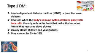Type 1 DM:
❖ Insulin-dependent diabetes mellitus (IDDM) or juvenile- onset
diabetes.
❖ Develops when the body’s immune system destroys pancreatic
beta cells, the only cells in the body that make the hormone
insulin that regulates blood glucose.
❖ Usually strikes children and young adults,
❖ May account for 5% to 10%
5
 