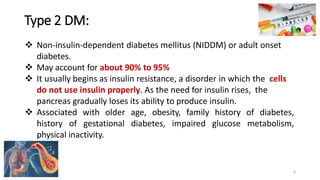 Type 2 DM:
❖ Non-insulin-dependent diabetes mellitus (NIDDM) or adult onset
diabetes.
❖ May account for about 90% to 95%
❖ It usually begins as insulin resistance, a disorder in which the cells
do not use insulin properly. As the need for insulin rises, the
pancreas gradually loses its ability to produce insulin.
❖ Associated with older age, obesity, family history of diabetes,
history of gestational diabetes, impaired glucose metabolism,
physical inactivity.
6
 