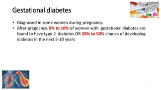 Gestational diabetes
• Diagnosed in some women during pregnancy.
• After pregnancy, 5% to 10% of women with gestational diabetes are
found to have type 2 diabetes OR 20% to 50% chance of developing
diabetes in the next 5-10 years
7
 