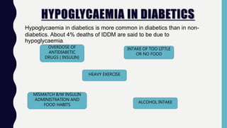 HYPOGLYCAEMIA IN DIABETICS
Hypoglycaemia in diabetics is more common in diabetics than in non-
diabetics. About 4% deaths of IDDM are said to be due to
hypoglycaemia.
OVERDOSE OF
ANTIDIABETIC
DRUGS ( INSULIN)
MISMATCH B/W INSULIN
ADMINISTRATION AND
FOOD HABITS
HEAVY EXERCISE
ALCOHOL INTAKE
INTAKE OF TOO LITTLE
OR NO FOOD
 