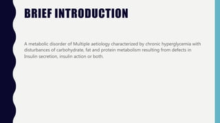 BRIEF INTRODUCTION
A metabolic disorder of Multiple aetiology characterized by chronic hyperglycemia with
disturbances of carbohydrate, fat and protein metabolism resulting from defects in
Insulin secretion, insulin action or both.
 