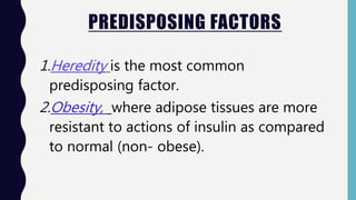 PREDISPOSING FACTORS
1.Heredity is the most common
predisposing factor.
2.Obesity, where adipose tissues are more
resistant to actions of insulin as compared
to normal (non- obese).
 
