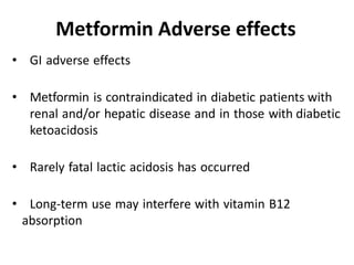 • GI adverse effects
• Metformin is contraindicated in diabetic patients with
renal and/or hepatic disease and in those with diabetic
ketoacidosis
• Rarely fatal lactic acidosis has occurred
• Long-term use may interfere with vitamin B12
absorption
Metformin Adverse effects
 