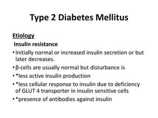 Type 2 Diabetes Mellitus
Etiology
Insulin resistance
•Initially normal or increased insulin secretion or but
later decreases.
•β-cells are usually normal but disturbance is
•*less active insulin production
•*less cellular response to insulin due to deficiency
of GLUT 4 transporter in insulin sensitive cells
•*presence of antibodies against insulin
 