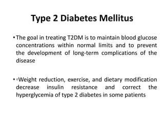 Type 2 Diabetes Mellitus
•The goal in treating T2DM is to maintain blood glucose
concentrations within normal limits and to prevent
the development of long-term complications of the
disease
•◦Weight reduction, exercise, and dietary modification
decrease insulin resistance and correct the
hyperglycemia of type 2 diabetes in some patients
 