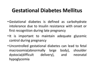 Gestational Diabetes Mellitus
•Gestational diabetes is defined as carbohydrate
intolerance due to Insulin resistance with onset or
first recognition during late pregnancy
•It is important to maintain adequate glycemic
control during pregnancy
•Uncontrolled gestational diabetes can lead to fetal
macrosomia(abnormally large body), shoulder
dystocia(difficult delivery), and neonatal
hypoglycemia
 