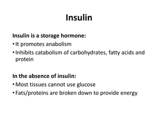 Insulin
Insulin is a storage hormone:
•It promotes anabolism
•Inhibits catabolism of carbohydrates, fatty acids and
protein
In the absence of insulin:
•Most tissues cannot use glucose
•Fats/proteins are broken down to provide energy
 