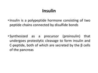 Insulin
•Insulin is a polypeptide hormone consisting of two
peptide chains connected by disulfide bonds
•Synthesized as a precursor (proinsulin) that
undergoes proteolytic cleavage to form insulin and
C-peptide, both of which are secreted by the β cells
of the pancreas
 