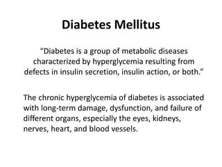 Diabetes Mellitus
• “Diabetes is a group of metabolic diseases
characterized by hyperglycemia resulting from
defects in insulin secretion, insulin action, or both.”
• The chronic hyperglycemia of diabetes is associated
with long-term damage, dysfunction, and failure of
different organs, especially the eyes, kidneys,
nerves, heart, and blood vessels.
 