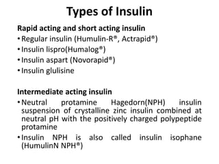 Types of Insulin
Rapid acting and short acting insulin
•Regular insulin (Humulin-R®, Actrapid®)
•Insulin lispro(Humalog®)
•Insulin aspart (Novorapid®)
•Insulin glulisine
Intermediate acting insulin
•Neutral protamine Hagedorn(NPH) insulin
suspension of crystalline zinc insulin combined at
neutral pH with the positively charged polypeptide
protamine
•Insulin NPH is also called insulin isophane
(HumulinN NPH®)
 
