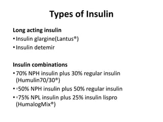 Types of Insulin
Long acting insulin
•Insulin glargine(Lantus®)
•Insulin detemir
Insulin combinations
•70% NPH insulin plus 30% regular insulin
(Humulin70/30®)
•◦50% NPH insulin plus 50% regular insulin
•◦75% NPL insulin plus 25% insulin lispro
(HumalogMix®)
 