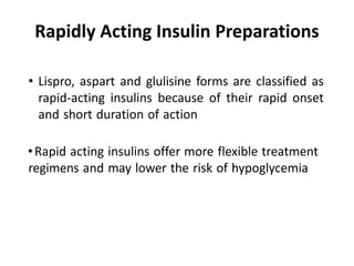 Rapidly Acting Insulin Preparations
• Lispro, aspart and glulisine forms are classified as
rapid-acting insulins because of their rapid onset
and short duration of action
•Rapid acting insulins offer more flexible treatment
regimens and may lower the risk of hypoglycemia
 