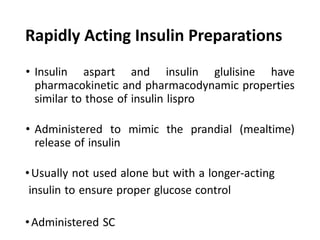 Rapidly Acting Insulin Preparations
• Insulin aspart and insulin glulisine have
pharmacokinetic and pharmacodynamic properties
similar to those of insulin lispro
• Administered to mimic the prandial (mealtime)
release of insulin
•Usually not used alone but with a longer-acting
insulin to ensure proper glucose control
•Administered SC
 