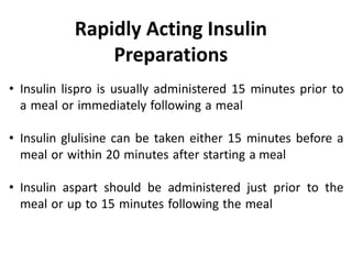 • Insulin lispro is usually administered 15 minutes prior to
a meal or immediately following a meal
• Insulin glulisine can be taken either 15 minutes before a
meal or within 20 minutes after starting a meal
• Insulin aspart should be administered just prior to the
meal or up to 15 minutes following the meal
Rapidly Acting Insulin
Preparations
 