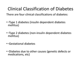 Clinical Classification of Diabetes
There are four clinical classifications of diabetes:
•◦Type 1 diabetes (insulin dependent diabetes
mellitus)
•◦Type 2 diabetes (non-insulin dependent diabetes
mellitus)
•◦Gestational diabetes
•◦Diabetes due to other causes (genetic defects or
medications, etc)
 