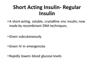 Short Acting Insulin- Regular
Insulin
•A short-acting, soluble, crystalline zinc insulin; now
made by recombinant DNA techniques.
•Given subcutaneously
•Given IV in emergencies
•Rapidly lowers blood glucose levels
 