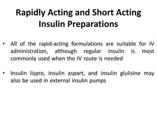 • All of the rapid-acting formulations are suitable for IV
administration, although regular insulin is most
commonly used when the IV route is needed
• Insulin lispro, insulin aspart, and insulin glulisine may
also be used in external insulin pumps
Rapidly Acting and Short Acting
Insulin Preparations
 