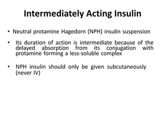 • Neutral protamine Hagedorn (NPH) insulin suspension
• Its duration of action is intermediate because of the
delayed absorption from its conjugation with
protamine forming a less-soluble complex
• NPH insulin should only be given subcutaneously
(never IV)
Intermediately Acting Insulin
 