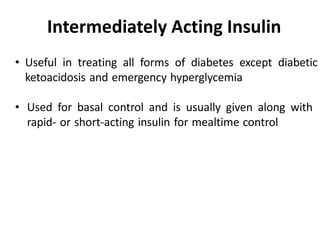 • Useful in treating all forms of diabetes except diabetic
ketoacidosis and emergency hyperglycemia
• Used for basal control and is usually given along with
rapid- or short-acting insulin for mealtime control
Intermediately Acting Insulin
 