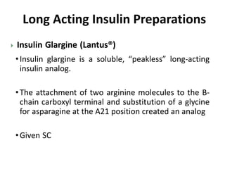  Insulin Glargine (Lantus®)
•Insulin glargine is a soluble, “peakless” long-acting
insulin analog.
•The attachment of two arginine molecules to the B-
chain carboxyl terminal and substitution of a glycine
for asparagine at the A21 position created an analog
•Given SC
Long Acting Insulin Preparations
 