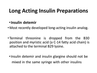Long Acting Insulin Preparations
•Insulin detemir
•Most recently developed long-acting insulin analog.
•Terminal threonine is dropped from the B30
position and myristic acid (a C-14 fatty acid chain) is
attached to the terminal B29 lysine.
•Insulin detemir and insulin glargine should not be
mixed in the same syringe with other insulins
 