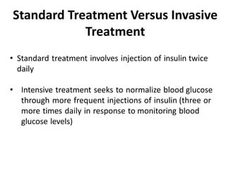 • Standard treatment involves injection of insulin twice
daily
• Intensive treatment seeks to normalize blood glucose
through more frequent injections of insulin (three or
more times daily in response to monitoring blood
glucose levels)
Standard Treatment Versus Invasive
Treatment
 