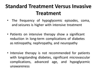 • The frequency of hypoglycemic episodes, coma,
and seizures is higher with intensive treatment
• Patients on intensive therapy show a significant
reduction in long-term complications of diabetes
as retinopathy, nephropathy, and neuropathy
• Intensive therapy is not recommended for patients
with longstanding diabetes, significant microvascular
complications, advanced age, and hypoglycemic
unawareness
Standard Treatment Versus Invasive
Treatment
 