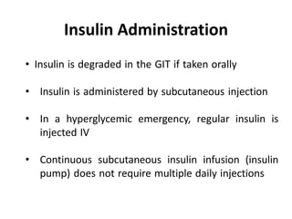 • Insulin is degraded in the GIT if taken orally
• Insulin is administered by subcutaneous injection
• In a hyperglycemic emergency, regular insulin is
injected IV
• Continuous subcutaneous insulin infusion (insulin
pump) does not require multiple daily injections
Insulin Administration
 