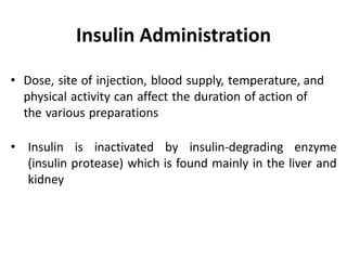 • Dose, site of injection, blood supply, temperature, and
physical activity can affect the duration of action of
the various preparations
• Insulin is inactivated by insulin-degrading enzyme
(insulin protease) which is found mainly in the liver and
kidney
Insulin Administration
 