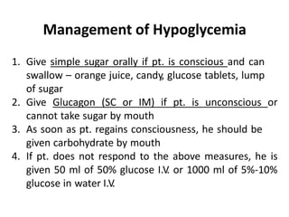 Management of Hypoglycemia
1. Give simple sugar orally if pt. is conscious and can
swallow – orange juice, candy, glucose tablets, lump
of sugar
2. Give Glucagon (SC or IM) if pt. is unconscious or
cannot take sugar by mouth
3. As soon as pt. regains consciousness, he should be
given carbohydrate by mouth
4. If pt. does not respond to the above measures, he is
given 50 ml of 50% glucose I.V. or 1000 ml of 5%-10%
glucose in water I.V.
 
