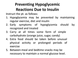 Preventing Hypoglycemic
Reactions Due to Insulin
Instruct the pt. as follows:
1. Hypoglycemia may be prevented by maintaining
regular exercise, diet and insulin
2. Early symptoms of hypoglycemia should by
recognized and treated
3. Carry at all times some form of simple
carbohydrate (orange juice, sugar, candy)
4. Extra food should be taken before unusual
physical activity or prolonged periods of
exercise
5. Between-meal and bedtime snacks may be
necessary to maintain a normal glucose level.
 