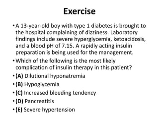 Exercise
•A 13-year-old boy with type 1 diabetes is brought to
the hospital complaining of dizziness. Laboratory
findings include severe hyperglycemia, ketoacidosis,
and a blood pH of 7.15. A rapidly acting insulin
preparation is being used for the management.
•Which of the following is the most likely
complication of insulin therapy in this patient?
•(A) Dilutional hyponatremia
•(B) Hypoglycemia
•(C) Increased bleeding tendency
•(D) Pancreatitis
•(E) Severe hypertension
 