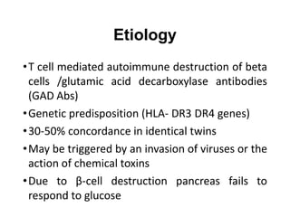 Etiology
•T cell mediated autoimmune destruction of beta
cells /glutamic acid decarboxylase antibodies
(GAD Abs)
•Genetic predisposition (HLA- DR3 DR4 genes)
•30-50% concordance in identical twins
•May be triggered by an invasion of viruses or the
action of chemical toxins
•Due to β-cell destruction pancreas fails to
respond to glucose
 