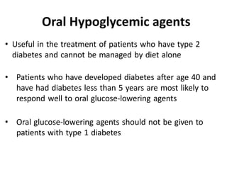 • Useful in the treatment of patients who have type 2
diabetes and cannot be managed by diet alone
• Patients who have developed diabetes after age 40 and
have had diabetes less than 5 years are most likely to
respond well to oral glucose-lowering agents
• Oral glucose-lowering agents should not be given to
patients with type 1 diabetes
Oral Hypoglycemic agents
 