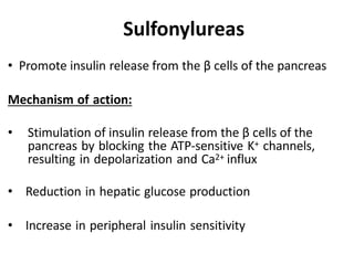 • Promote insulin release from the β cells of the pancreas
Mechanism of action:
• Stimulation of insulin release from the β cells of the
pancreas by blocking the ATP-sensitive K+ channels,
resulting in depolarization and Ca2+ influx
• Reduction in hepatic glucose production
• Increase in peripheral insulin sensitivity
Sulfonylureas
 