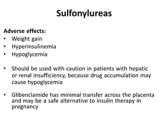 Adverse effects:
• Weight gain
• Hyperinsulinemia
• Hypoglycemia
• Should be used with caution in patients with hepatic
or renal insufficiency, because drug accumulation may
cause hypoglycemia
• Glibenclamide has minimal transfer across the placenta
and may be a safe alternative to insulin therapy in
pregnancy
Sulfonylureas
 