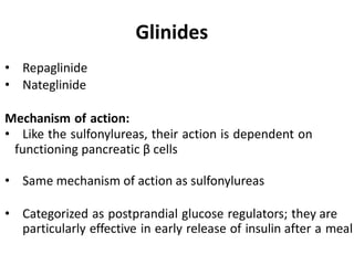 • Repaglinide
• Nateglinide
Mechanism of action:
• Like the sulfonylureas, their action is dependent on
functioning pancreatic β cells
• Same mechanism of action as sulfonylureas
• Categorized as postprandial glucose regulators; they are
particularly effective in early release of insulin after a meal
Glinides
 
