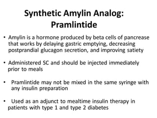 • Amylin is a hormone produced by beta cells of pancrease
that works by delaying gastric emptying, decreasing
postprandial glucagon secretion, and improving satiety
• Administered SC and should be injected immediately
prior to meals
• Pramlintide may not be mixed in the same syringe with
any insulin preparation
• Used as an adjunct to mealtime insulin therapy in
patients with type 1 and type 2 diabetes
Synthetic Amylin Analog:
Pramlintide
 