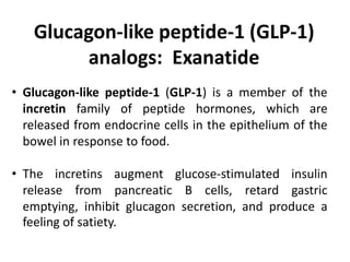 • Glucagon-like peptide-1 (GLP-1) is a member of the
incretin family of peptide hormones, which are
released from endocrine cells in the epithelium of the
bowel in response to food.
• The incretins augment glucose-stimulated insulin
release from pancreatic B cells, retard gastric
emptying, inhibit glucagon secretion, and produce a
feeling of satiety.
Glucagon-like peptide-1 (GLP-1)
analogs: Exanatide
 