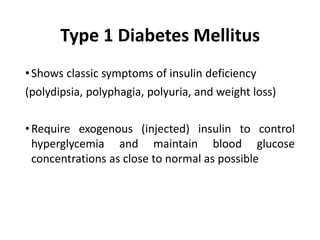 Type 1 Diabetes Mellitus
•Shows classic symptoms of insulin deficiency
(polydipsia, polyphagia, polyuria, and weight loss)
•Require exogenous (injected) insulin to control
hyperglycemia and maintain blood glucose
concentrations as close to normal as possible
 