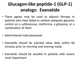 • These agents may be used as adjunct therapy in
patients who have failed to achieve adequate glycemic
control on a sulfonylurea, metformin, a glitazone, or a
combination of them
• Administered subcutaneously
• Exenatide should be injected twice daily within 60
minutes prior to morning and evening meals
• Exenatide should be avoided in patients with severe
renal impairment
Glucagon-like peptide-1 (GLP-1)
analogs: Exanatide
 