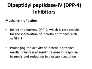 Mechanism of action
• Inhibit the enzyme DPP-4, which is responsible
for the inactivation of incretin hormones such
as GLP-1
• Prolonging the activity of incretin hormones
results in increased insulin release in response
to meals and reduction in glucagon secretion
Dipeptidyl peptidase-IV (DPP-4)
Inhibitors
 