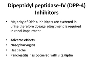 • Majority of DPP-4 inhibitors are excreted in
urine therefore dosage adjustment is required
in renal impairment
• Adverse effects
• Nasopharyngitis
• Headache
• Pancreatitis has occurred with sitagliptin
Dipeptidyl peptidase-IV (DPP-4)
Inhibitors
 