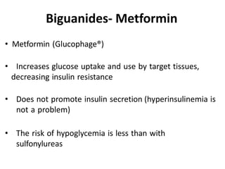 • Metformin (Glucophage®)
• Increases glucose uptake and use by target tissues,
decreasing insulin resistance
• Does not promote insulin secretion (hyperinsulinemia is
not a problem)
• The risk of hypoglycemia is less than with
sulfonylureas
Biguanides- Metformin
 