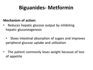 Mechanism of action:
• Reduces hepatic glucose output by inhibiting
hepatic gluconeogenesis
• Slows intestinal absorption of sugars and improves
peripheral glucose uptake and utilization
• The patient commonly loses weight because of loss
of appetite
Biguanides- Metformin
 