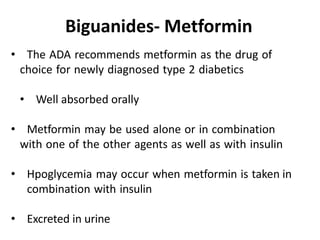 • The ADA recommends metformin as the drug of
choice for newly diagnosed type 2 diabetics
• Well absorbed orally
• Metformin may be used alone or in combination
with one of the other agents as well as with insulin
• Hpoglycemia may occur when metformin is taken in
combination with insulin
• Excreted in urine
Biguanides- Metformin
 