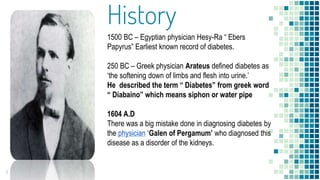 History
1500 BC – Egyptian physician Hesy-Ra “ Ebers
Papyrus” Earliest known record of diabetes.
250 BC – Greek physician Arateus defined diabetes as
‘the softening down of limbs and flesh into urine.’
He described the term “ Diabetes” from greek word
“ Diabaino” which means siphon or water pipe
1604 A.D
There was a big mistake done in diagnosing diabetes by
the physician ‘Galen of Pergamum’ who diagnosed this
disease as a disorder of the kidneys.
1
 